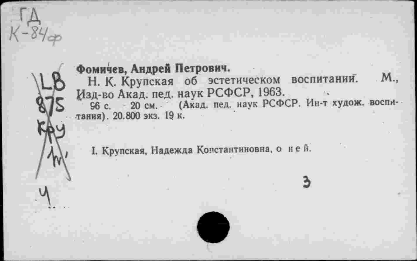 ﻿Фомичев, Андрей Петрович.
Н. К. Крупская об эстетическом воспитании. Изд-во Акад. пед. наук РСФСР, 1963.
96 с. 20 см. (Акад. пед. наук РСФСР. Ин-т худож. ■тания). 20.800 экз. 19 к.
м., воспн-
I. Крупская, Надежда Константиновна, о не й.
